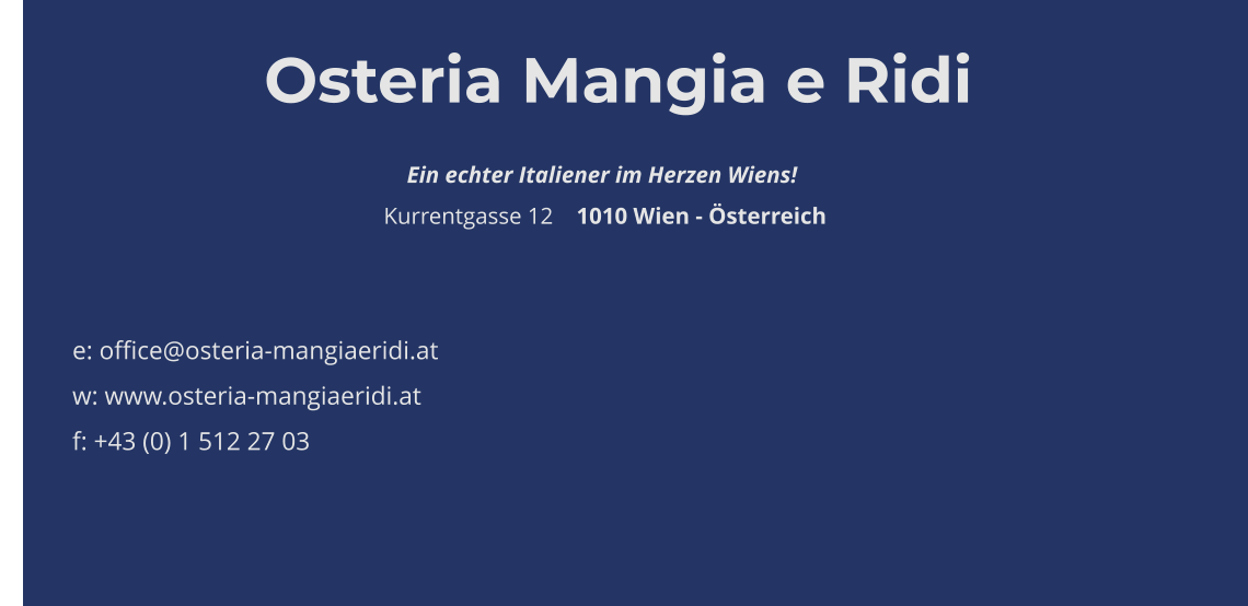 Osteria Mangia e Ridi                                                                        Ein echter Italiener im Herzen Wiens!                                                                   Kurrentgasse 12    1010 Wien - Österreich    e: office@osteria-mangiaeridi.at w: www.osteria-mangiaeridi.at f: +43 (0) 1 512 27 03